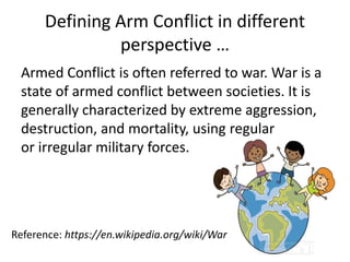 Defining Arm Conflict in different
perspective …
Armed Conflict is often referred to war. War is a
state of armed conflict between societies. It is
generally characterized by extreme aggression,
destruction, and mortality, using regular
or irregular military forces.
Reference: https://en.wikipedia.org/wiki/War
 