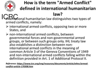 How is the term "Armed Conflict"
defined in international humanitarian
law?
International humanitarian law distinguishes two types of
armed conflicts, namely:
 international armed conflicts, opposing two or more
States, and
 non-international armed conflicts, between
governmental forces and non-governmental armed
groups, or between such groups only. IHL treaty law
also establishes a distinction between non-
international armed conflicts in the meaning of
common Article 3 of the Geneva Conventions of 1949
and non-international armed conflicts falling within the
definition provided in Art. 1 of Additional Protocol II.
Reference: https://www.icrc.org/eng/resources/documents/article/other/armed-
conflict-article-170308.htm
 