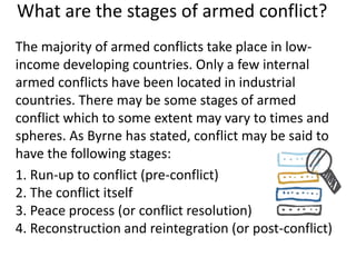 What are the stages of armed conflict?
The majority of armed conflicts take place in low-
income developing countries. Only a few internal
armed conflicts have been located in industrial
countries. There may be some stages of armed
conflict which to some extent may vary to times and
spheres. As Byrne has stated, conflict may be said to
have the following stages:
1. Run-up to conflict (pre-conflict)
2. The conflict itself
3. Peace process (or conflict resolution)
4. Reconstruction and reintegration (or post-conflict)
 