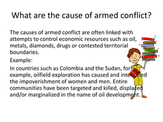 What are the cause of armed conflict?
The causes of armed conflict are often linked with
attempts to control economic resources such as oil,
metals, diamonds, drugs or contested territorial
boundaries.
Example:
In countries such as Colombia and the Sudan, for
example, oilfield exploration has caused and intensified
the impoverishment of women and men. Entire
communities have been targeted and killed, displaced
and/or marginalized in the name of oil development.
 