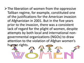 The liberation of women from the oppressive
Taliban regime, for example, constituted one
of the justifications for the American invasion
of Afghanistan in 2001. But in the five years
prior to the invasion, there was a consistent
lack of regard for the plight of women, despite
attempts by both local and international non-
governmental organizations (NGOs) to draw
attention to the violation of Afghan women‘s
human rights.
 