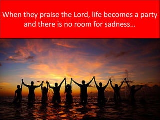 When they praise the Lord, life becomes a party and there is no room for sadness…
