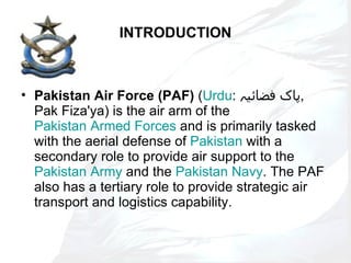 INTRODUCTION Pakistan Air Force (PAF)  ( Urdu :  پاک فضائیہ ,  Pak Fiza'ya) is the air arm of the  Pakistan Armed Forces  and is primarily tasked with the aerial defense of  Pakistan  with a secondary role to provide air support to the  Pakistan Army  and the  Pakistan Navy . The PAF also has a tertiary role to provide strategic air transport and logistics capability. 