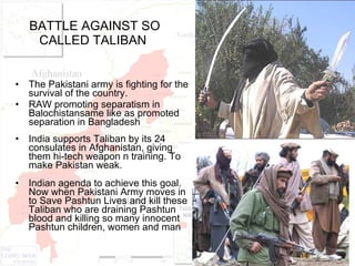 BATTLE AGAINST SO CALLED TALIBAN  The Pakistani army is fighting for the survival of the country. RAW promoting separatism in Balochistansame like as promoted separation in Bangladesh  India supports Taliban by its 24 consulates in Afghanistan, giving them hi-tech weapon n training. To make Pakistan weak. Indian agenda to achieve this goal. Now when Pakistani Army moves in to Save Pashtun Lives and kill these Taliban who are draining Pashtun blood and killing so many innocent Pashtun children, women and man    