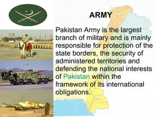 ARMY Pakistan Army is the largest branch of military and is mainly responsible for protection of the state borders, the security of administered territories and defending the national interests of  Pakistan  within the framework of its international obligations. 