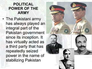 POLITICAL POWER OF THE ARMY The Pakistani army has always played an integral part of the Pakistan government since its inception. It has virtually acted as a third party that has repeatedly seized power in the name of stabilizing Pakistan 