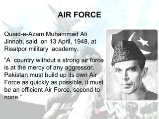 AIR FORCE Quaid-e-Azam Muhammad Ali Jinnah, said  on 13 April, 1948, at Risalpor military  academy. “ A  country without a strong air force is at the mercy of any aggressor, Pakistan must build up its own Air Force as quickly as possible, it must be an efficient Air Force, second to none.” 