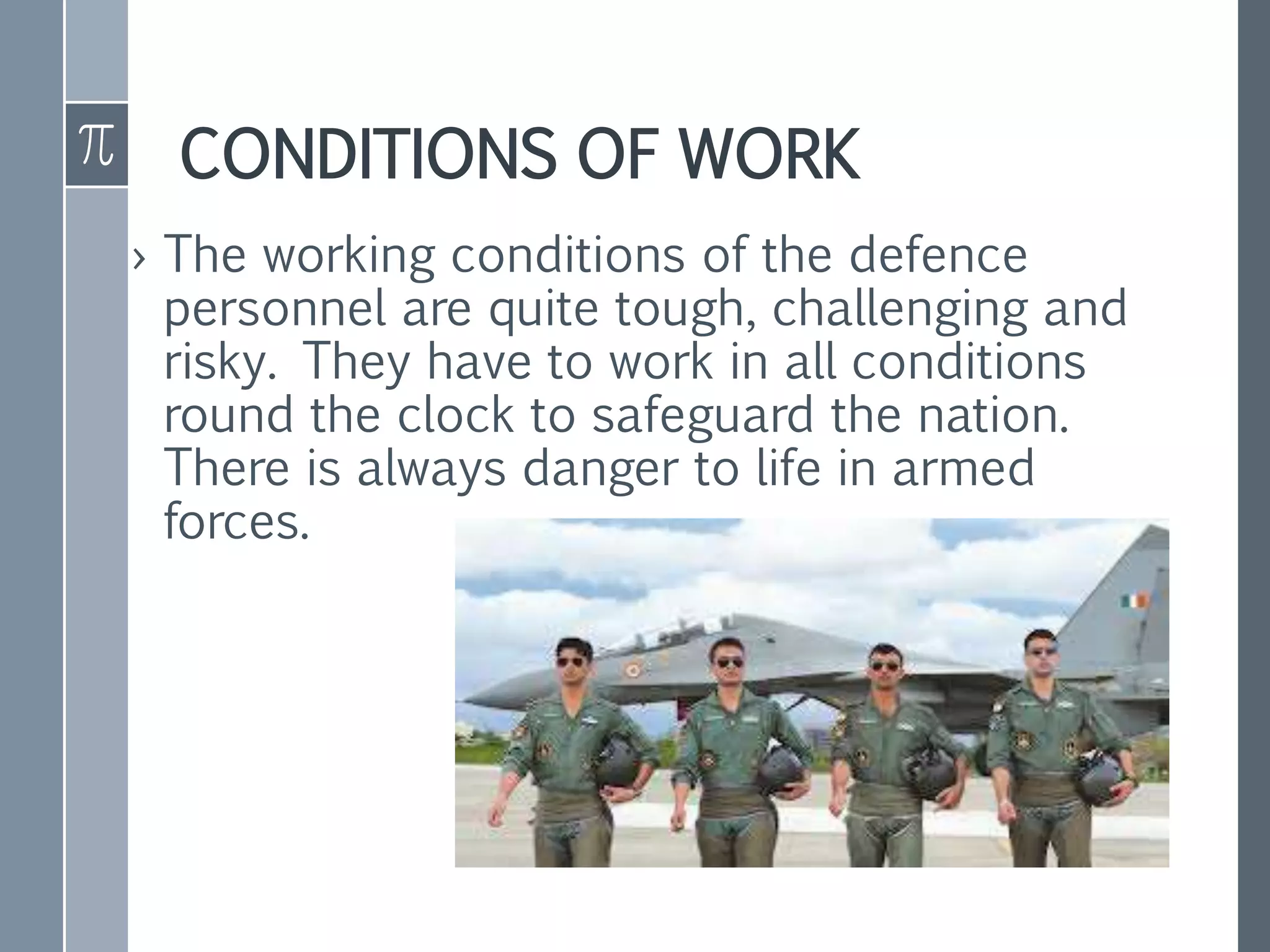CONDITIONS OF WORK
› The working conditions of the defence
personnel are quite tough, challenging and
risky. They have to work in all conditions
round the clock to safeguard the nation.
There is always danger to life in armed
forces.
 
