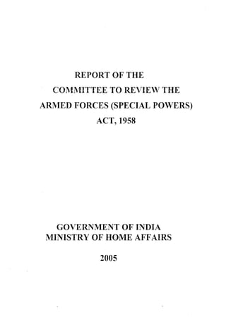 REPORT OF THE
COMMITTEE TO REVIEW THE
ARMED FORCES (SPECIAL POWERS)
ACT, 1958
GOVERNMENT OF INDIA
MINISTRY OF HOME AFFAIRS
2005
 