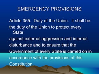 EMERGENCY PROVISIONS
Article 355. Duty of the Union. It shall be
the duty of the Union to protect every
State
against external aggression and internal
disturbance and to ensure that the
Government of every State is carried on in
accordance with the provisions of this
Constitution.

 