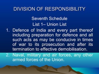 DIVISION OF RESPONSIBILITY
Seventh Schedule
List 1– Union List
1. Defence of India and every part thereof
including preparation for defence and all
such acts as may be conducive in times
of war to its prosecution and after its
termination to effective demobilisation.
2. Naval, military and air forces, any other
armed forces of the Union.

 