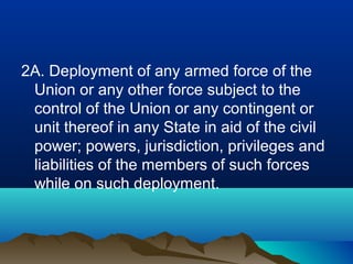 2A. Deployment of any armed force of the
Union or any other force subject to the
control of the Union or any contingent or
unit thereof in any State in aid of the civil
power; powers, jurisdiction, privileges and
liabilities of the members of such forces
while on such deployment.

 