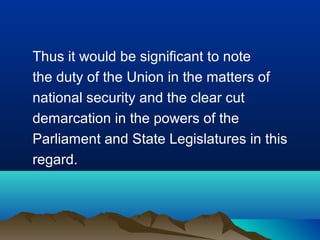 Thus it would be significant to note
the duty of the Union in the matters of
national security and the clear cut
demarcation in the powers of the
Parliament and State Legislatures in this
regard.

 