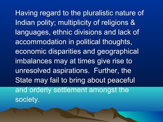 Having regard to the pluralistic nature of
Indian polity; multiplicity of religions &
languages, ethnic divisions and lack of
accommodation in political thoughts,
economic disparities and geographical
imbalances may at times give rise to
unresolved aspirations. Further, the
State may fail to bring about peaceful
and orderly settlement amongst the
society.

 