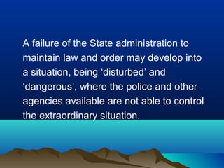 A failure of the State administration to
maintain law and order may develop into
a situation, being ‘disturbed’ and
‘dangerous’, where the police and other
agencies available are not able to control
the extraordinary situation.

 