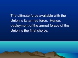 The ultimate force available with the
Union is its armed force. Hence,
deployment of the armed forces of the
Union is the final choice.

 