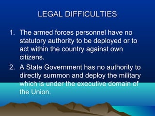 LEGAL DIFFICULTIES
1. The armed forces personnel have no
statutory authority to be deployed or to
act within the country against own
citizens.
2. A State Government has no authority to
directly summon and deploy the military
which is under the executive domain of
the Union.

 