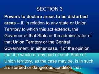 SECTION 3
Powers to declare areas to be disturbed
areas – If, in relation to any state or Union
Territory to which this act extends, the
Governor of that State or the administrator of
that Union Territory or the Central
Government, in either case, if of the opinion
that the whole or any part of such State of
Union territory, as the case may be, is in such
a disturbed or dangerous condition that

 