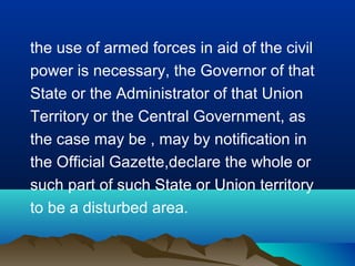 the use of armed forces in aid of the civil
power is necessary, the Governor of that
State or the Administrator of that Union
Territory or the Central Government, as
the case may be , may by notification in
the Official Gazette,declare the whole or
such part of such State or Union territory
to be a disturbed area.

 