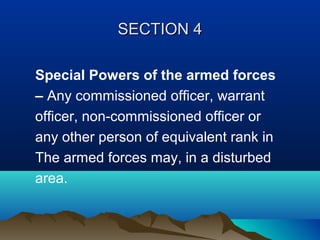 SECTION 4
Special Powers of the armed forces
– Any commissioned officer, warrant
officer, non-commissioned officer or
any other person of equivalent rank in
The armed forces may, in a disturbed
area.

 