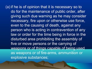(a) if he is of opinion that it is necessary so to
do for the maintenance of public order, after
giving such due warning as he may consider
necessary, fire upon or otherwise use force,
even to the causing of death, against any
person who is acting in contravention of any
law or order for the time being in force in the
disturbed area prohibiting the assembly of
five or move persons or the carrying of
weapons or of things capable of being used
as weapons or of fire-arms, ammunition or
explosive substances;

 