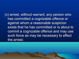(c) arrest, without warrant, any person who
has committed a cognizable offence or
against whom a reasonable suspicion
exists that he has committed or is about to
commit a cognizable offence and may use
such force as may be necessary to effect
the arrest;

 