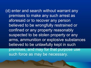 (d) enter and search without warrant any
premises to make any such arrest as
aforesaid or to recover any person
believed to be wrongfully restrained or
confined or any property reasonably
suspected to be stolen property or any
arms, ammunition or explosive substances
believed to be unlawfully kept in such
premises, and may for that purpose use
such force as may be necessary.

 
