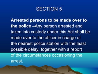 SECTION 5
Arrested persons to be made over to
the police –Any person arrested and
taken into custody under this Act shall be
made over to the officer in charge of
the nearest police station with the least
possible delay, together with a report
of the circumstances occasioning the
arrest.

 