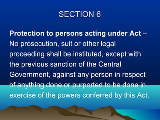 SECTION 6
Protection to persons acting under Act –
No prosecution, suit or other legal
proceeding shall be instituted, except with
the previous sanction of the Central
Government, against any person in respect
of anything done or purported to be done in
exercise of the powers conferred by this Act.

 