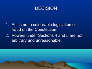 DECISION
1. Act is not a colourable legislation or
fraud on the Constitution.
2. Powers under Sections 4 and 5 are not
arbitrary and unreasonable.

 
