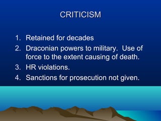 CRITICISM
1. Retained for decades
2. Draconian powers to military. Use of
force to the extent causing of death.
3. HR violations.
4. Sanctions for prosecution not given.

 