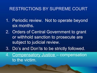 RESTRICTIONS BY SUPREME COURT
1. Periodic review. Not to operate beyond
six months.
2. Orders of Central Government to grant
or withhold sanction to prosecute are
subject to judicial review.
3. Do’s and Don’ts to be strictly followed.
4. Compensatory Justice – compensation
to the victim.

 