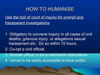 HOW TO HUMANISE
Use the tool of court of inquiry for prompt and
transparent investigations
1. Obligatory to convene inquiry in all cases of civil
deaths, grievous injury or allegations sexual
harassment etc. Do so within 72 hours.
2. Co-opt a civil official.
3. Woman officer to be a member/in attendance.
4. Venue to be easily accessible to local public.

 
