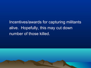 Incentives/awards for capturing militants
alive. Hopefully, this may cut down
number of those killed.

 