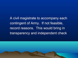 A civil magistrate to accompany each
contingent of Army. If not feasible,
record reasons. This would bring in
transparency and independent check

 