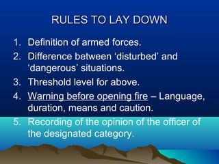 RULES TO LAY DOWN
1. Definition of armed forces.
2. Difference between ‘disturbed’ and
‘dangerous’ situations.
3. Threshold level for above.
4. Warning before opening fire – Language,
duration, means and caution.
5. Recording of the opinion of the officer of
the designated category.

 