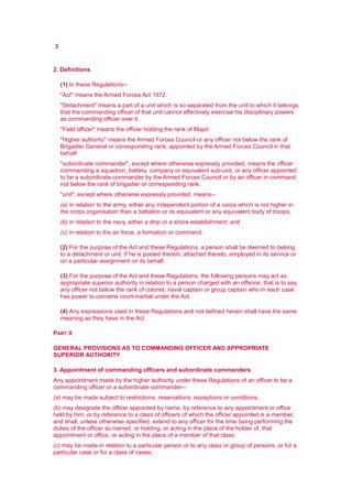 3
2. Definitions
(1) In these Regulations--
"Act" means the Armed Forces Act 1972.
"Detachment" means a part of a unit which is so separated from the unit to which it belongs
that the commanding officer of that unit cannot effectively exercise his disciplinary powers
as commanding officer over it.
"Field officer" means the officer holding the rank of Major.
"Higher authority" means the Armed Forces Council or any officer not below the rank of
Brigadier General or corresponding rank, appointed by the Armed Forces Council in that
behalf.
"subordinate commander", except where otherwise expressly provided, means the officer
commanding a squadron, battery, company or equivalent sub-unit, or any officer appointed
to be a subordinate commander by the Armed Forces Council or by an officer in command
not below the rank of brigadier or corresponding rank.
"unit", except where otherwise expressly provided, means--
(a) in relation to the army, either any independent portion of a corps which is not higher in
the corps organisation than a battalion or its equivalent or any equivalent body of troops;
(b) in relation to the navy, either a ship or a shore establishment: and
(c) in relation to the air force, a formation or command.
(2) For the purpose of the Act and these Regulations, a person shall be deemed to belong
to a detachment or unit, if he is posted therein, attached thereto, employed in its service or
on a particular assignment on its behalf.
(3) For the purpose of the Act and these Regulations, the following persons may act as
appropriate superior authority in relation to a person charged with an offence, that is to say,
any officer not below the rank of colonel, naval captain or group captain who in each case
has power to convene court-martial under the Act.
(4) Any expressions used in these Regulations and not defined herein shall have the same
meaning as they have in the Act.
PART II
GENERAL PROVISIONS AS TO COMMANDING OFFICER AND APPROPRIATE
SUPERIOR AUTHORITY
3. Appointment of commanding officers and subordinate commanders
Any appointment made by the higher authority under these Regulations of an officer to be a
commanding officer or a subordinate commander--
(a) may be made subject to restrictions, reservations, exceptions or conditions;
(b) may designate the officer appointed by name, by reference to any appointment or office
held by him, or by reference to a class of officers of which the officer appointed is a member,
and shall, unless otherwise specified, extend to any officer for the time being performing the
duties of the officer so named, or holding, or acting in the place of the holder of, that
appointment or office, or acting in the place of a member of that class;
(c) may be made in relation to a particular person or to any class or group of persons, or for a
particular case or for a class of cases;
 