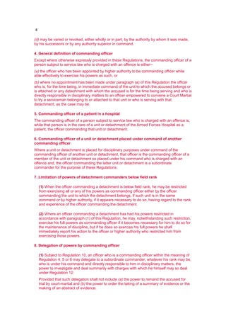 4
(d) may be varied or revoked, either wholly or in part, by the authority by whom it was made,
by his successors or by any authority superior in command.
4. General definition of commanding officer
Except where otherwise expressly provided in these Regulations, the commanding officer of a
person subject to service law who is charged with an offence is either--
(a) the officer who has been appointed by higher authority to be commanding officer while
able effectively to exercise his powers as such, or
(b) where no appointment has been made under paragraph (a) of this Regulation the officer
who is, for the time being, in immediate command of the unit to which the accused belongs or
is attached or any detachment with which the accused is for the time being serving and who is
directly responsible in disciplinary matters to an officer empowered to convene a Court Martial
to try a serviceman belonging to or attached to that unit or who is serving with that
detachment, as the case may be.
5. Commanding officer of a patient in a hospital
The commanding officer of a person subject to service law who is charged with an offence is,
while that person is in the care of a unit or detachment of the Armed Forces Hospital as a
patient, the officer commanding that unit or detachment.
6. Commanding officer of a unit or detachment placed under command of another
commanding officer
Where a unit or detachment is placed for disciplinary purposes under command of the
commanding officer of another unit or detachment, that officer is the commanding officer of a
member of the unit or detachment so placed under his command who is charged with an
offence and, the officer commanding the latter unit or detachment is a subordinate
commander for the purpose of these Regulations.
7. Limitation of powers of detachment commanders below field rank
(1) When the officer commanding a detachment is below field rank, he may be restricted
from exercising all or any of his powers as commanding officer either by the officer
commanding the unit to which the detachment belongs, if such unit is in the same
command or by higher authority, if it appears necessary to do so, having regard to the rank
and experience of the officer commanding the detachment.
(2) Where an officer commanding a detachment has had his powers restricted in
accordance with paragraph (1) of this Regulation, he may, notwithstanding such restriction,
exercise his full powers as commanding officer if it becomes necessary for him to do so for
the maintenance of discipline, but if he does so exercise his full powers he shall
immediately report his action to the officer or higher authority who restricted him from
exercising those powers.
8. Delegation of powers by commanding officer
(1) Subject to Regulation 10, an officer who is a commanding officer within the meaning of
Regulation 4, 5 or 6 may delegate to a subordinate commander, whatever his rank may be,
who is under his command and directly responsible to him in disciplinary matters, the
power to investigate and deal summarily with charges with which he himself may so deal
under Regulation 12:
Provided that such delegation shall not include (a) the power to remand the accused for
trial by court-martial and (b) the power to order the taking of a summary of evidence or the
making of an abstract of evidence.
 
