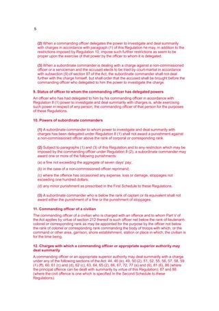 5
(2) When a commanding officer delegates the power to investigate and deal summarily
with charges in accordance with paragraph (1) of this Regulation he may, in addition to the
restrictions imposed by Regulation 10, impose such further restrictions as seem to be
proper upon the exercise of that power by the officer to whom it is delegated.
(3) When a subordinate commander is dealing with a charge against a non-commissioned
officer or a serviceman and the accused elects to be tried by court-martial in accordance
with subsection (9) of section 97 of the Act, the subordinate commander shall not deal
further with the charge himself, but shall order that the accused shall be brought before the
commanding officer who delegated to him the power to investigate the charge.
9. Status of officer to whom the commanding officer has delegated powers
An officer who has had delegated to him by his commanding officer in accordance with
Regulation 8 (1) power to investigate and deal summarily with charges is, while exercising
such power in respect of any person, the commanding officer of that person for the purposes
of these Regulations.
10. Powers of subordinate commanders
(1) A subordinate commander to whom power to investigate and deal summarily with
charges has been delegated under Regulation 8 (1) shall not award a punishment against
a non-commissioned officer above the rank of corporal or corresponding rank.
(2) Subject to paragraphs (1) and (3) of this Regulation and to any restriction which may be
imposed by the commanding officer under Regulation 8 (2), a subordinate commander may
award one or more of the following punishments:
(a) a fine not exceeding the aggregate of seven days' pay;
(b) in the case of a non-commissioned officer reprimand;
(c) where the offence has occasioned any expense, loss or damage, stoppages not
exceeding one hundred dollars;
(d) any minor punishment as prescribed in the First Schedule to these Regulations.
(3) A subordinate commander who is below the rank of captain or its equivalent shall not
award either the punishment of a fine or the punishment of stoppages.
11. Commanding officer of a civilian
The commanding officer of a civilian who is charged with an offence and to whom Part V of
the Act applies by virtue of section 212 thereof is such officer net below the rank of lieutenant-
colonel or corresponding rank as may be appointed for the purpose by the officer not below
the rank of colonel or corresponding rank commanding the body of troops with which, or the
command or other area, garrison, shore establishment, station or place in which, the civilian is
for the time being.
12. Charges with which a commanding officer or appropriate superior authority may
deal summarily
A commanding officer or an appropriate superior authority may deal summarily with a charge
under any of the following sections of the Act: 44, 46 (e), 49, 50 (2), 51, 52, 55, 56, 57, 58, 59
(1) (ff), 60, 61 (c) and (d), 62 (c), 63, 64, 65 (2), 66, 67, 72, 77 (a) and (6), 81 (6), 86 (where
the principal offence can be dealt with summarily by virtue of this Regulation); 87 and 88
(where the civil offence is one which is specified in the Second Schedule to these
Regulations).
 
