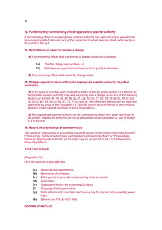 6
13. Punishment by commanding officer/ appropriate superior authority
A commanding officer or an appropriate superior authority may upon conviction award to the
person appropriate to his rank, any of the punishments which are prescribed under sections
97 and 98 of the Act.
14. Restrictions on power to dismiss a charge
(1) A commanding officer shall not dismiss a charge unless he is satisfied--
1a) that the charge is groundless; or
1b) that there are special circumstances which justify its dismissal.
(2) A commanding officer shall retain the charge sheet.
15. Charges against civilians with which appropriate superior authority may deal
summarily
(1) In the case of a civilian who is subject to part V of the Act under section 212 thereof, an
appropriate superior authority may deal summarily with a charge under any of the following
sections of the Act: 44, 46 (e), 49, 50 (2), 51, 52, 55, 56, 57, 58, 59 (1) (a), 60, 61 (c) and
(d) 62 (c), 63, 64, 65 (2), 66, 67, 72, 77 (a) and (b), 86 (where the offence can be dealt with
summarily by virtue of the Regulation); 87 and 88 (where the civil offence in one which is
specified in the Second Schedule to these Regulations).
(2) The appropriate superior authority or the commanding officer may, upon conviction of
the civilian, impose the sentence on him as prescribed under subsection (2) (d) of section
212 of the Act.
16. Record of proceedings of summary trials
The record of proceedings of a summary trial shall consist of the charge report and the form
"Proceedings Before A Subordinate Commander/Commanding Officer" or "Proceedings
Before An Appropriate Authority" as the case may be, as set out in the Third Schedule to
these Regulations.
FIRST SCHEDULE
(Regulation 10)
LIST OF MINOR PUNISHMENTS
1a) Removal from appointment.
1b) Restriction of privileges.
1c) Extra guards or picquets not exceeding three in number.
1d) Admonition.
1e) Stoppage of leave (not exceeding 28 days).
1f) Stoppage of dining-out leave.
1g) Extra drills for not more than two hours a day for a period not exceeding seven
days.
1h) (Deleted by P.U.(A) 402/1999)
SECOND SCHEDULE
 