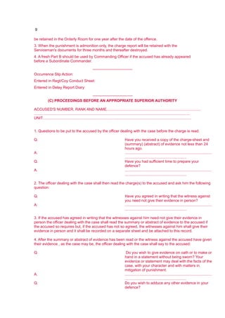 9
be retained in the Orderly Room for one year after the date of the offence.
3. When the punishment is admonition only, the charge report will be retained with the
Serviceman's documents for three months and thereafter destroyed.
4. A fresh Part B should be used by Commanding Officer if the accused has already appeared
before a Subordinate Commander.
___________________
Occurrence Slip Action:
Entered in Regt/Coy Conduct Sheet:
Entered in Delay Report Diary:
___________________
(C) PROCEEDINGS BEFORE AN APPROPRIATE SUPERIOR AUTHORITY
ACCUSED'S NUMBER, RANK AND NAME..........................................................................................
.....................................................................................................................................................
UNIT..............................................................................................................................................
1. Questions to be put to the accused by the officer dealing with the case before the charge is read.
Q. Have you received a copy of the charge-sheet and
(summary) (abstract) of evidence not less than 24
hours ago.
A. ...................................................................................
...........................................................
Q. Have you had sufficient time to prepare your
defence?
A. ...................................................................................
...........................................................
2. The officer dealing with the case shall then read the charge(s) to the accused and ask him the following
question:
Q. Have you agreed in writing that the witness against
you need not give their evidence in person?
A. ...................................................................................
...........................................................
3. If the accused has agreed in writing that the witnesses against him need not give their evidence in
person the officer dealing with the case shall read the summary or abstract of evidence to the accused if
the accused so requires but, if the accused has not so agreed, the witnesses against him shall give their
evidence in person and it shall be recorded on a separate sheet and be attached to this record.
4. After the summary or abstract of evidence has been read or the witness against the accused have given
their evidence , as the case may be, the officer dealing with the case shall say to the accused:
Q. Do you wish to give evidence on oath or to make or
hand in a statement without being sworn? Your
evidence or statement may deal with the facts of the
case, with your character and with matters in
mitigation of punishment.
A. ...................................................................................
...........................................................
Q. Do you wish to adduce any other evidence in your
defence?
 