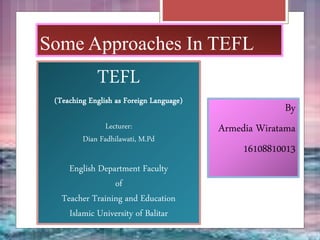 Some Approaches In TEFL
TEFL
(Teaching English as Foreign Language)
Lecturer:
Dian Fadhilawati, M.Pd
English Department Faculty
of
Teacher Training and Education
Islamic University of Balitar
By
Armedia Wiratama
16108810013
 