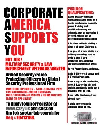 CORPORATE
AMERICA
SUPPORTS
YOUHOT JOB !
MILITARY SECURITY & LAW
ENFORCEMENT VETERANS WANTED
Armed Security/Force
Protection Officers for Global
Security Professional Firm
IMMEDIATE OPENINGS - $400-500/DAY PAY !
LIVE NATIONWIDE–WORK OVERSEAS
FOOD/LODGING/AIRFARE TO & FROM JOB SITE
PAID FOR APPLICANT
To Apply login or register at
www.casy.us and click on
the Job seeker tab search for
Req #164131BR.
POSITION
QUALIFICATIONS:
Possess a certificate of
successfulcompletion of a
basic or advanced security
guard training and
certification program
administered or recognized
by the Government or
professionalorganizations.
US Citizen with the ability to
obtain a Secret Clearance.
One year of armed civilian or
military security guard or
police, or military
operational experience
within the past three years.
Force Protection experience.
Valid US Driver's License and
US Tourist Passport.
Pass a physical examination,
meet U.S. Army height and
weight standards, and pass a
physicalfitness test.
Honorable discharge from
the military.
No felony or domestic
violence convictions.
 