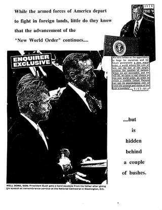 While the armed forces of America depart
to fight in foreign lands, little do they know
that the advancement of the
"New World Order" continues....
WELL DONE, SON: President Bush gets a hand squeeze from his father after giving
his speech at remembrance service at the National Cathedral in Washington, D.C.
We have before us-the opportunity
to forge for ourselves and for
future generations a new- world
rder, a world where the rule of
law, not the law of the jungle,
governs the conduct of natig s.
When we are successful, and we
will be we have a -real -chance at
this new world order, an order in
whicha credible United Nations
can use its peacekeeoina role to
fulfill the promise and vision of the
ILN .'sfounders'' l 1 -17-91 I
....but
is
hidden
behind
a couple
of bushes.
 