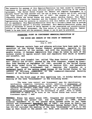 The necessity for passage of this Memorial/Resolution has been caused by insufficient
resistance in the past from state officials against certain activities of the federal
government . "The United States Program for General and Complete Disarmament in a
Peaceful World" has been enacted into law and is known as Public Law 87-297, entitled
the "Arms Control and Disarmament Act of 1961" . The purpose of this law is to
completely disarm the United States and every person residing therein . This Memor-
ial/Resolution directs the President and the Congress of the United States to cease
appropriating funds for pursuits in connection with this federal law together with all
of its amendments . This Memorial/Resolution calls for a Citizen's Grand Jury to provide
future protection against a military government . This Memorial/Resolution places the
State of Tennessee on record as being opposed to the unwarranted and unconstitutional
actions of the federal government . The true nature of the Homeland Security `Agency'
needs to be made known and the permanent damage it can do must be prevented .
SUGGESTED JOINT OR CONCURRENT MEMORIAL/RESOLUTION OF
THE HOUSE AND SENATE OF THE STATE OF TENNESSEE
Introduced by . . .
July 4, 2003
WHEREAS, Because certain laws and adverse policies have been made in the
operation of the United States federal government, opposite to the
original intention of the system, and with the discontent amongst the
people rising, it becomes imperative that steps be taken by each of the
several states to oppose unjust laws and repudiate that which is harmful
and unlawful, and
WHEREAS, One such harmful law, called "The Arms Control and Disarmament
Act" (Public Law 87-297), passed by the 87th Congress, signed by Presi-
dent John Kennedy on September 26, 1961, recorded in the United States
Code Books under Title 22, beginning at Section 2551, and henceforth
called the `parent disarmament law', requires the transfer on a
permanent basis of the entire armed forces of the United States to the
control of military commanders in the communist-dominated Security
Council of the United Nations ; and
WHEREAS, On the first page of this appalling law, it boldly defines the
meaning of the term "disarmament" in the following words :
"The terms `arms control' and `disarmament' mean the identification,
verification, inspection, limitation, control, reduction, or elimination, of
armed forces and armaments of all kinds under international agreement
including the necessary steps taken under such an agreement to establish an
effective system of international control, or to create and strengthen
international organizations for the maintenance of peace . . . There is hereby
established an agency to be known as the `United States Arms Control and
Disarmament Agency' ." ; and
WHEREAS, Every two years since 1961, Congress has allocated funds to
keep financing the parent law, and on December 11, 1989, another
biennial amendment to it was passed which became known as the "Arms
Control and Disarmament Amendment Act of 1989", now known as Public Law
101-216, and it was signed by then-President George Herbert Bush . Public
Law 101-216 included the meaning of the term "disarmament" and it is the
same as that found in the parent law . Both laws include the elimination
-1-
 