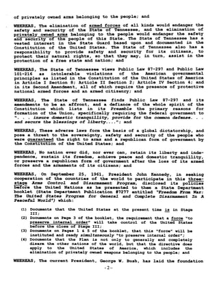 of privately owned arms belonging to the people ; and
WHEREAS, The elimination of armed forces of all kinds would endanger the
safety and security of the State of Tennessee, and the elimination of
privately owned arms belonging to the people would endanger the safety
and security of the people of this State . The State of Tennessee has a
vested interest in the State Guard based upon and documented in the
Constitution of the United States . The State of Tennessee also has a
responsibility to provide safety and security for its citizens, to
protect their natural rights, so that they may, in turn, assist in the
protection of a free state and nation ; and
WHEREAS, The State of Tennessee views Public Law 87-297 and Public Law
101-216 as intolerable violations of the American governmental
principles as listed in the Constitution of the United States of America
in Article I Section 8 ; Article II Section 2 ; Article IV Section 4 ; and
in its Second Amendment, all of which require the presence of protective
national armed forces and an armed citizenry ; and
WHEREAS, The State of Tennessee finds Public Law 87-297 and its
amendments to be an affront, and a defiance of the whole spirit of the
Constitution which lists in its Preamble the primary reasons for
formation of the Union, specifically requiring the federal government to
. . insure domestic tranquillity, provide for the common defense . . .
and secure the blessings of liberty . . . ." ; and
WHEREAS, These adverse laws form the basis of a global dictatorship, and
pose a threat to the sovereignty, safety and security of the people who
were guaranteed the right to arms and a republican form of government by
the Constitution of the United States ; and
WHEREAS, No nation ever did, nor ever can, retain its liberty and inde-
pendence, sustain its freedom, achieve peace and domestic tranquillity,
or preserve a republican form of government after the loss of its armed
forces and the armaments of its citizens ; and
WHEREAS, On September 25, 1961, President John Kennedy, in seeking
cooperation of the countries of the world to participate in this three-
stage Arms Control and Disarmament Program, disclosed its policies
before the United Nations as he presented to them a State Department
booklet (State Department Publication #7277 entitled "Freedom From War :
The United States Program for General and Complete Disarmament In A
Peaceful World) which
(1) Documents that the United States at the present time is in Stage
III ;
(2) Documents on Page 3 of the booklet, the requirement that a force "to
preserve internal order" will take control of the United States
before the close of Stage III ;
(3) Documents on Pages 1 & 5 of the booklet, that this "force" will be
instituted and ready simultaneously "to preserve internal order" ;
(4) Documents that the Plan is not only to generally and completely
disarm the other nations of the world, but that the directive does
apply to the United States of America, which includes the
elimination of privately owned weapons belonging to the people ; and
WHEREAS, The current President, George W . Bush, has laid the foundation
-2-
 