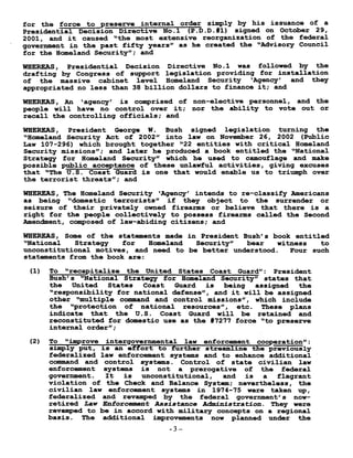 for the forcetopreserveinternalorder simply by his issuance of a
Presidential Decision Directive No .l (P .D .D .#1) signed on October 29,
2001, and it caused "the most extensive reorganization of the federal
government in the past fifty years" as he created the "Advisory Council
for the Homeland Security" ; and
WHEREAS, Presidential Decision Directive No .1 was followed by the
drafting by Congress of support legislation providing for installation
of the massive cabinet level Homeland Security `Agency' and they
appropriated no less than 38 billion dollars to finance it ; and
WHEREAS, An `agency' is comprised of non-elective personnel, and the
people will have no control over it ; nor the ability to vote out or
recall the controlling officials ; and
WHEREAS, President George W . Bush signed legislation turning the
"Homeland Security Act of 2002" into law on November 26, 2002 (Public
Law 107-296) which brought together "22 entities with critical Homeland
Security missions" ; and later he produced a book entitled the "National
Strategy for Homeland Security" which he used to camouflage and make
possible public acceptance of these unlawful activities, giving excuses
that "The U .S . Coast Guard is one that would enable us to triumph over
the terrorist threats" ; and
WHEREAS, The Homeland Security `Agency' intends to re-classify Americans
as being "domestic terrorists" if they object to the surrender or
seizure of their privately owned firearms or believe that there is a
right for the people collectively to possess firearms called the Second
Amendment, composed of law-abiding citizens ; and
WHEREAS, Some of the statements made in President Bush's book entitled
"National Strategy for Homeland Security" bear witness to
unconstitutional motives, and need to be better understood . Four such
statements from the book are :
(1) To "recapitalize the United StatesCoast Guard" : President
Bush's "National Strategy for Homeland Security" states that
the United States Coast Guard is being assigned the
"responsibility for national defense", and it will be assigned
other "multiple command and control missions", which include
the "protection of national resources", etc . These plans
indicate that the U .S . Coast Guard will be retained and
reconstituted for domestic use as the #7277 force "to preserve
internal order" ;
(2) To "improve intergovernmental law enforcement cooperation" :
simply put, is an effort to further streamline the previously
federalized law enforcement systems and to enhance additional
command and control systems . Control of state civilian law
enforcement systems is not a prerogative of the federal
government . It is unconstitutional, and is a flagrant
violation of the Check and Balance System ; nevertheless, the
civilian law enforcement systems in 1974-75 were taken up,
federalized and revamped by the federal government's now-
retired Law Enforcement Assistance Administration . They were
revamped to be in accord with military concepts on a regional
basis . The additional improvements now planned under the
3
 