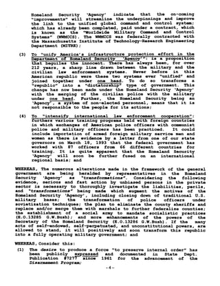 Homeland Security `Agency' indicate that the on-coming
"improvements" will streamline the underpinnings and improve
the link to the unified global command and control system ;
which has already been completed, paid under a contract, which
is known as the "Worldwide Military Command and Control
Systems" (WWMCCS) . The WWMCCS was federally contracted with
the Massachusetts Institute of Technology-Research Engineering
Department (MITRE) ;
(3) To "unify America's infrastructure protection effort in the
D- partment of Homeland Security "Agency"': is a proposition
that beguiles the innocent . There has always been, for over
212 years, a sharp line drawn between the military and the
civilian law enforcement systems . Never before in this
American republic were these two systems ever "unified" and
joined together under one head. To do so transforms a
"republic into a "dictatorship" type , of government . This
change has now been made under the Homeland Security `Agency'
with the merging of the civilian police with the military
under one head . Further, the Homeland Security being an
`Agency', a system of non-elected personnel, means that it is
not responsible to the people for its actions ;
(4) To "intensify international law enforcement cooperation" :
furthers various training programs held with foreign countries
in which exchanges of American police officers with communist
police and military officers has been practiced . It could
include importation of armed foreign military service men and
women as there is evidence by a letter from one of our state
governors on March 18, 1993 that the federal government has
worked with 87 officers from 66 different countries for
training . It is quite apparent that the Homeland Security
`Agency' will soon be further fused on an international
regional basis ; and
WHEREAS, The numerous alterations made in the framework of the general
government are being heralded by representatives in the Homeland
Security `Agency' as "transformations". Considering the following
evidence, serious and fast action by unbiased persons in the private
sector is necessary to thoroughly investigate the liabilities, perils,
and "transformations" being made which augment the motives of the
Homeland Security `Agency', including closing down of traditional U .S.
military bases ; the transformation of police officers under
sovietization techniques ; the plan to eliminate the county sheriffs and
replace and/or merge them with marshals to further federalize counties ;
the establishment of a social army to mandate socialistic practices
(E .O.13285 G .W .Bush) ; and more enhancements of the powers of the
Secretary of the Homeland Security (E .O .13286 G .W.Bush) . If the many
acts of self-endowed, self-perpetuated, and unconstitutional powers, are
allowed to stand, it will positively and soon transform this republic
into a fully operating military government ; and
WHEREAS, Consider this :
(1) The desire to produce a force "to preserve internal order" has
been publicly pressed and documented in State Dept .
Publication #7277 since 1961 for the advancement of the
Disarmament Program;
-4-
 