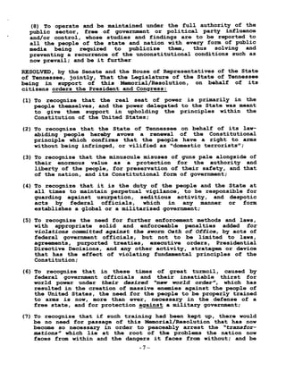 (8) To operate and be maintained under the full authority of the
public sector, free of government or political party influence
and/or control, whose studies and findings are to be reported to
all the people of the state and nation with every form of public
media being required to publicize them, thus solving and
preventing a recurrence of the unconstitutional conditions such as
now prevail ; and be it further
RESOLVED, by the Senate and the House of Representatives of the State
of Tennessee, jointly, That the Legislature of the State of Tennessee
being in support of this Memorial/Resolution, on behalf of its
citizens orders the President and Congress :
(1) To recognize that the real seat of power is primarily in the
people themselves, and the power delegated to the State was meant
to give them support in upholding the principles within the
Constitution of the United States ;
(2) To recognize that the State of Tennessee on behalf of its law-
abiding people hereby avows a renewal of the Constitutional
principle which confirms that the people have a right to arms
without being infringed, or vilified as "domestic terrorists" ;
(3) To recognize that the minuscule misuses of guns pale alongside of
their enormous value as a protection for the authority and
liberty of the people, for preservation of their safety, and that
of the nation, and its Constitutional form of government ;
(4) To recognize that it is the duty of the people and the State at
all times to maintain perpetual vigilance, to be responsible for
guarding against usurpation, seditious activity, and despotic
acts by federal officials, which in any manner or form
establishes a global or a militarized government ;
(5) To recognize the need for further enforcement methods and laws,
with appropriate solid and enforceable penalties added for
violations committed against the sworn Oath of Office, by acts of
federal government officials, but not to be limited to laws,
agreements, purported treaties, executive orders, Presidential
Directive Decisions, and any other activity, stratagem or device
that has the effect of violating fundamental principles of the
Constitution ;
(6) To recognize that in these times of great turmoil, caused by
federal government officials and their insatiable thirst for
world power under their desired "new world order", which has
resulted in the creation of massive enemies against the people of
the United States, the need for the people to be properly trained
to arms is now, more than ever, necessary in the defense of a
free state, and for protection against a military government ;
(7) To recognize that if such training had been kept up, there would
be no need for passage of this Memorial/Resolution that has now
become so necessary in order to peaceably arrest the "transfor-
mations" which lie at the root of the problems the nation now
faces from within and the dangers it faces from without ; and be
-7-
 