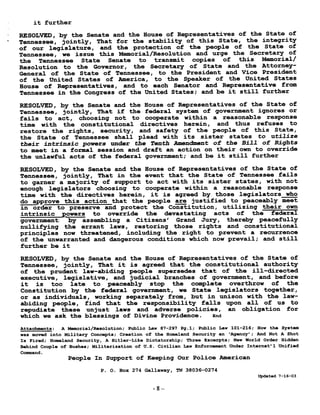 it further
RESOLVED, by the Senate and the House of Representatives of the State of
Tennessee, jointly, That for the stability of this State, the integrity
of our legislature, and the protection of the people of the State of
Tennessee, we issue this Memorial/Resolution and urge the Secretary of
the Tennessee State Senate to transmit copies of this Memorial/
Resolution to the Governor, the Secretary of State and the Attorney-
General of the State of Tennessee, to the President and Vice President
of the United States of America, to the Speaker of the United States
House of Representatives, and to each Senator and Representative from
Tennessee in the Congress of the United States ; and be it still further
RESOLVED, by the Senate and the House of Representatives of the State of
Tennessee, jointly, That if the federal system of government ignores or
fails to act, choosing not to cooperate within a reasonable response
time with the constitutional directives herein, and thus refuses to
restore the rights, security, and safety of the people of this State,
the State of Tennessee shall plead with its sister states to utilize
their intrinsic powers under the Tenth Amendment of the Bill of Rights
to meet in a formal session and draft an action on their own to override
the unlawful acts of the federal government ; and be it still further
RESOLVED, by the Senate and the House of Representatives of the State of
Tennessee, jointly, That in the event that the State of Tennessee fails
to garner a majority of support to act with its sister states, with not
enough legislators choosing to cooperate within a reasonable response
time with the directives herein, it is agreed by those legislators who
do approve this action that the people are justified to peaceably meet
in order to preserve and protect the Constitution, utilizing their own
intrinsic powers to override the devastating acts of the federal
government: by assembling a Citizens' Grand Jury, thereby peacefully
nullifying the errant laws, restoring those rights and constitutional
principles now threatened, including the right to prevent a recurrence
of the unwarranted and dangerous conditions which now prevail ; and still
further be it
RESOLVED, by the Senate and the House of Representatives of the State of
Tennessee, jointly, That it is agreed that the constitutional authority
of the prudent law-abiding people supersedes that of the ill-directed
executive, legislative, and judicial branches of government, and before
it is too late to peaceably stop the complete overthrow of the
Constitution by the federal government, we State legislators together,
or as individuals, working separately from, but in unison with the law-
abiding people, find that the responsibility falls upon all of us to
repudiate these unjust laws and adverse policies, an obligation for
which we ask the blessings of Divine Providence . End
Attachments : A Memorial/Resolution ; Public Law 87-297 Pg .1 ; Public Law 101-216 ; How the System
was moved into Military Concepts ; Creation of the Homeland Security an `Agency' ; And Not A Shot
Is Fired ; Homeland Security, A Hitler-Like Dictatorship ; Three Excerpts ; New World Order Hidden
Behind Couple of Bushes ; Militarization of U .S . Civilian Law Enforcement Under Internat'l Unified
Command.
People In Support of Keeping Our Police American
P. 0. Box 274 Gallaway, TN 38036-0274
Updated 7-16-03
-8-
 